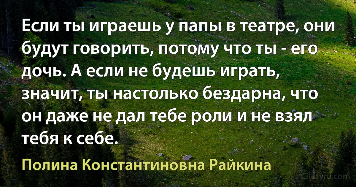 Если ты играешь у папы в театре, они будут говорить, потому что ты - его дочь. А если не будешь играть, значит, ты настолько бездарна, что он даже не дал тебе роли и не взял тебя к себе. (Полина Константиновна Райкина)