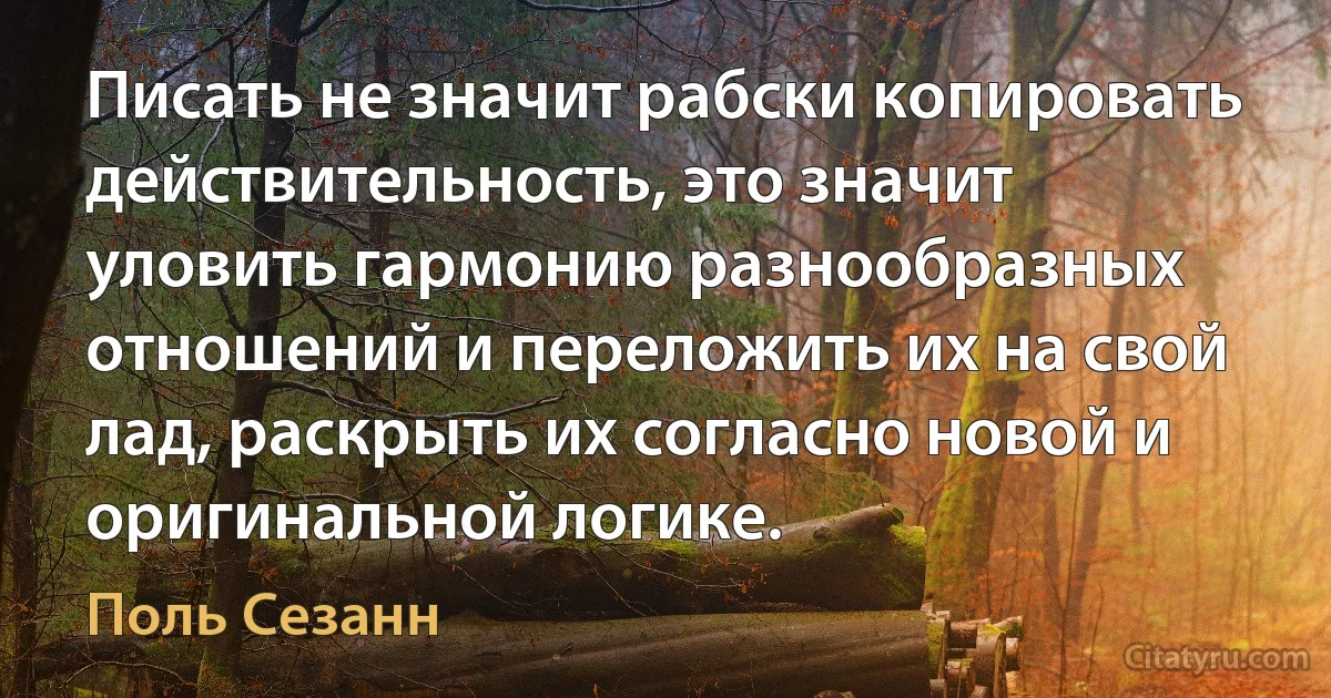 Писать не значит рабски копировать действительность, это значит уловить гармонию разнообразных отношений и переложить их на свой лад, раскрыть их согласно новой и оригинальной логике. (Поль Сезанн)