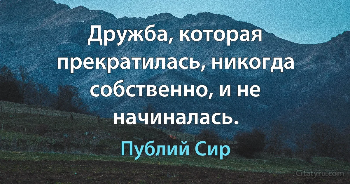 Дружба, которая прекратилась, никогда собственно, и не начиналась. (Публий Сир)