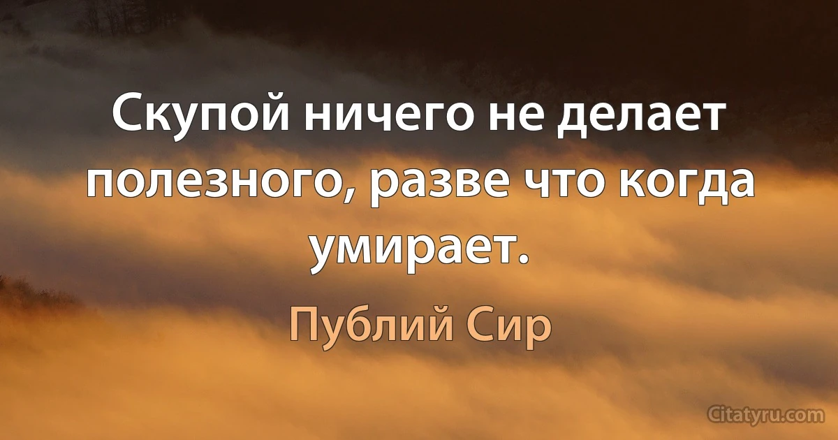 Скупой ничего не делает полезного, разве что когда умирает. (Публий Сир)