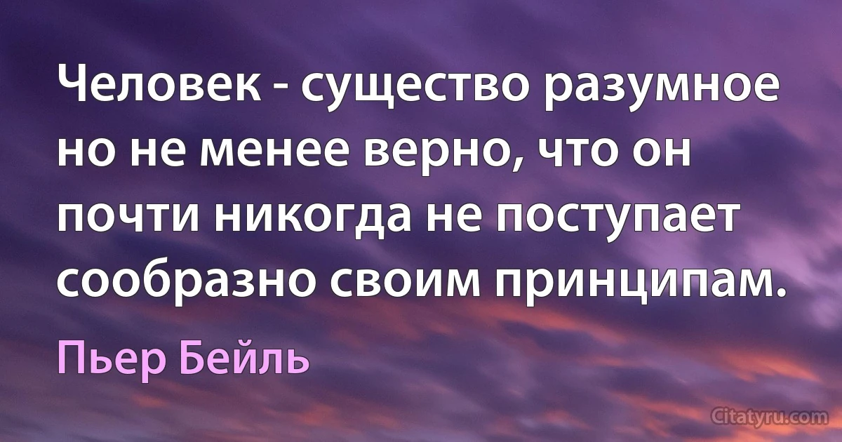 Человек - существо разумное но не менее верно, что он почти никогда не поступает сообразно своим принципам. (Пьер Бейль)