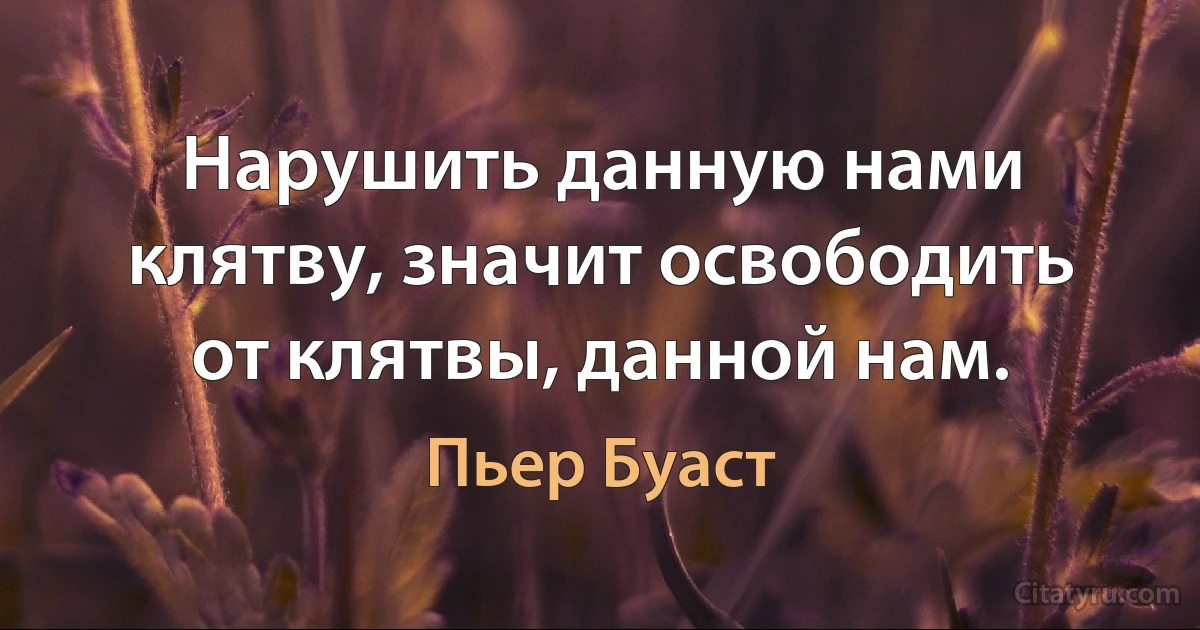 Нарушить данную нами клятву, значит освободить от клятвы, данной нам. (Пьер Буаст)