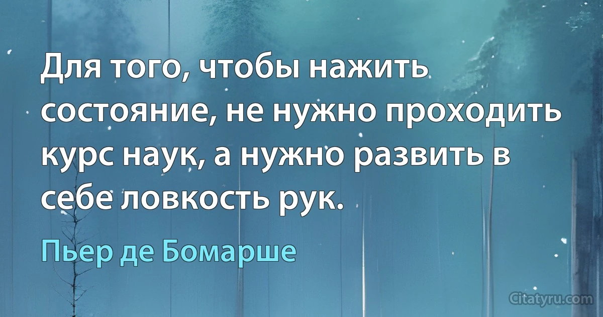 Для того, чтобы нажить состояние, не нужно проходить курс наук, а нужно развить в себе ловкость рук. (Пьер де Бомарше)