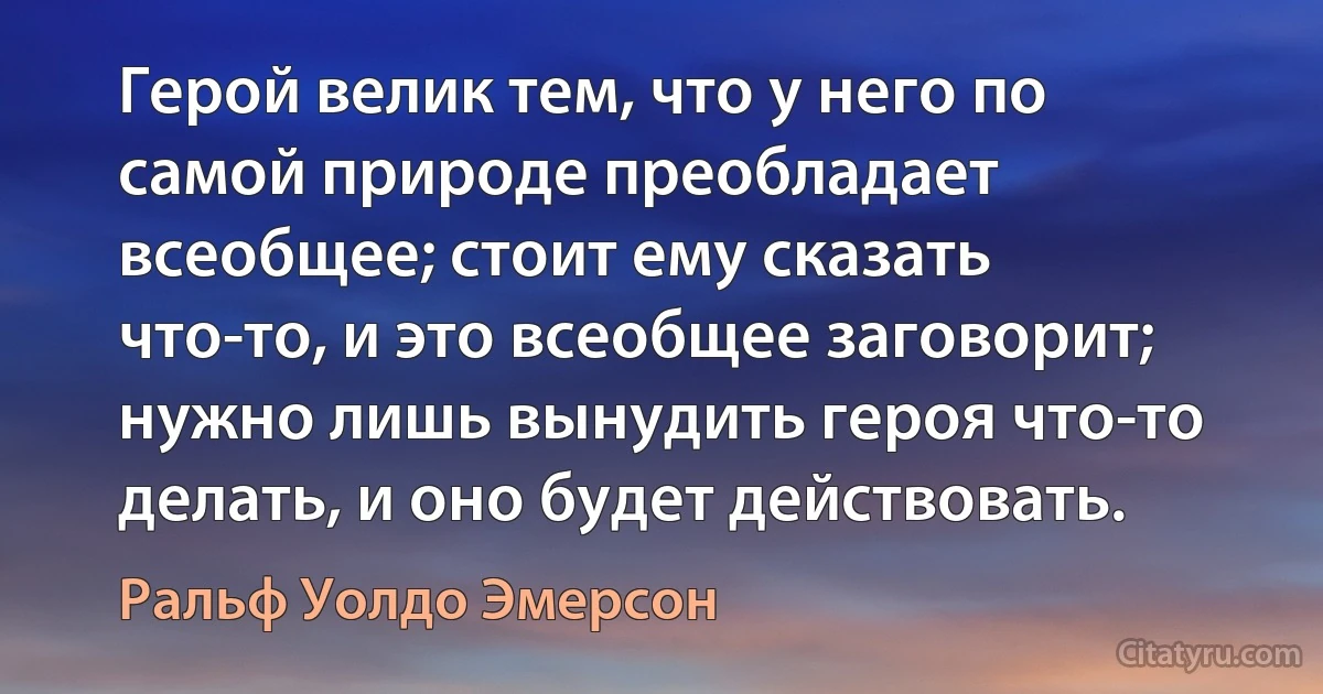 Герой велик тем, что у него по самой природе преобладает всеобщее; стоит ему сказать что-то, и это всеобщее заговорит; нужно лишь вынудить героя что-то делать, и оно будет действовать. (Ральф Уолдо Эмерсон)