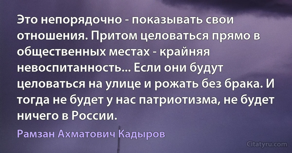 Это непорядочно - показывать свои отношения. Притом целоваться прямо в общественных местах - крайняя невоспитанность... Если они будут целоваться на улице и рожать без брака. И тогда не будет у нас патриотизма, не будет ничего в России. (Рамзан Ахматович Кадыров)