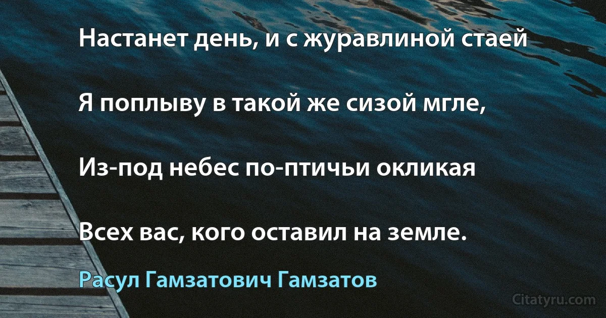 Настанет день, и с журавлиной стаей

Я поплыву в такой же сизой мгле,

Из-под небес по-птичьи окликая

Всех вас, кого оставил на земле. (Расул Гамзатович Гамзатов)