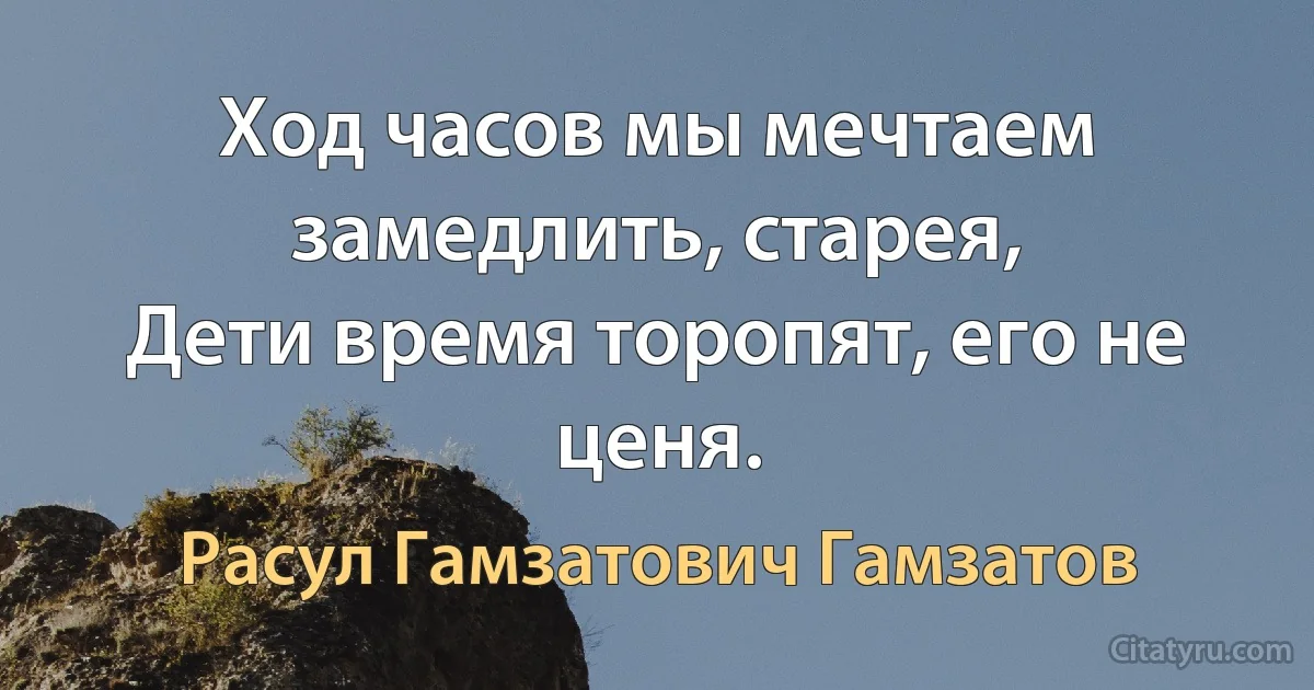 Ход часов мы мечтаем замедлить, старея,
Дети время торопят, его не ценя. (Расул Гамзатович Гамзатов)