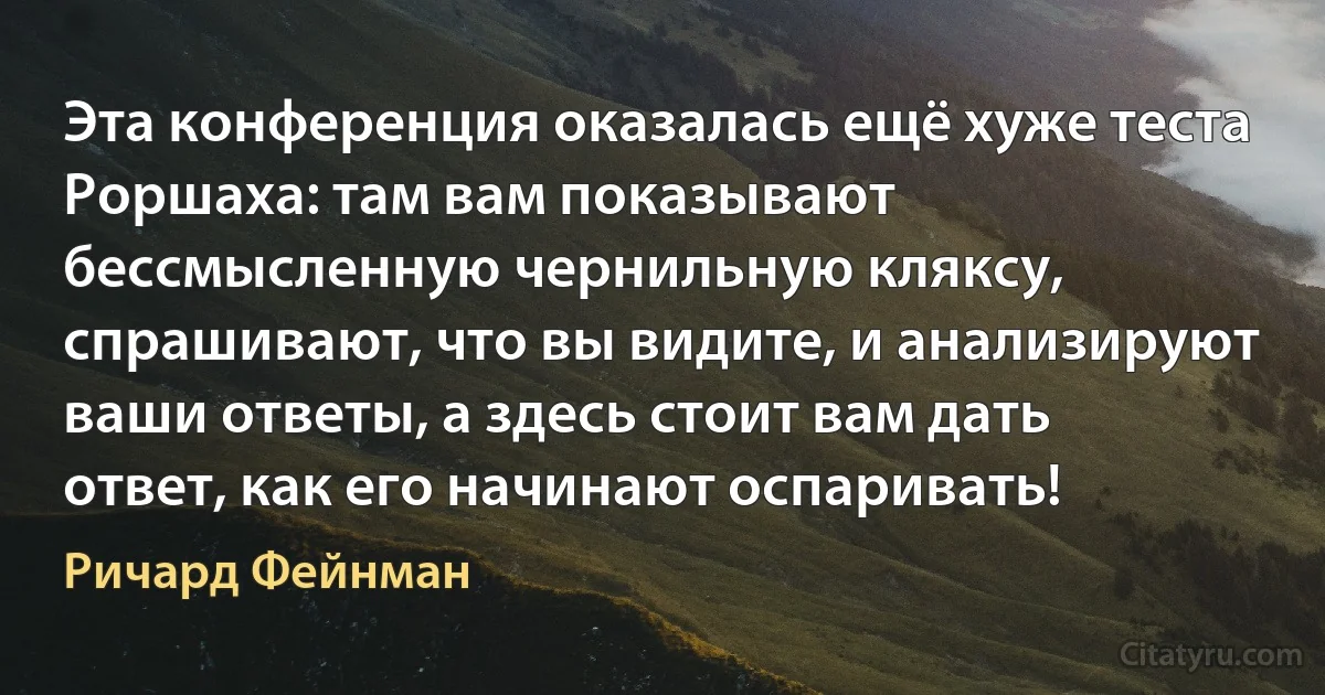 Эта конференция оказалась ещё хуже теста Роршаха: там вам показывают бессмысленную чернильную кляксу, спрашивают, что вы видите, и анализируют ваши ответы, а здесь стоит вам дать ответ, как его начинают оспаривать! (Ричард Фейнман)