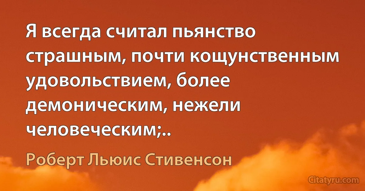 Я всегда считал пьянство страшным, почти кощунственным удовольствием, более демоническим, нежели человеческим;.. (Роберт Льюис Стивенсон)