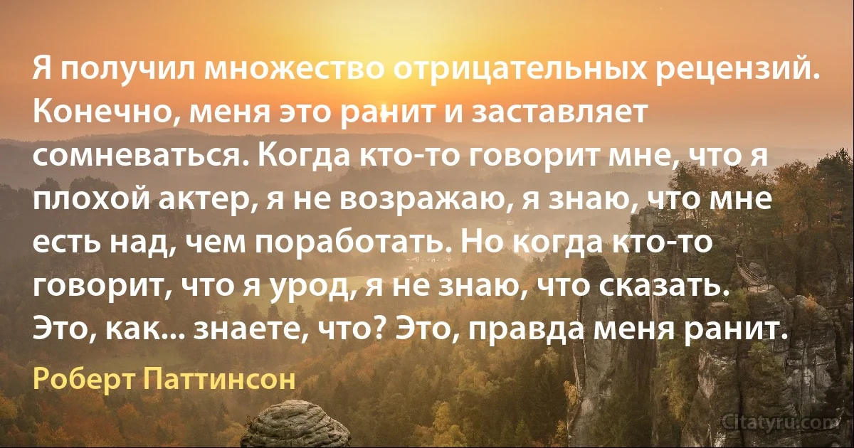 Я получил множество отрицательных рецензий. Конечно, меня это ранит и заставляет сомневаться. Когда кто-то говорит мне, что я плохой актер, я не возражаю, я знаю, что мне есть над, чем поработать. Но когда кто-то говорит, что я урод, я не знаю, что сказать. Это, как... знаете, что? Это, правда меня ранит. (Роберт Паттинсон)