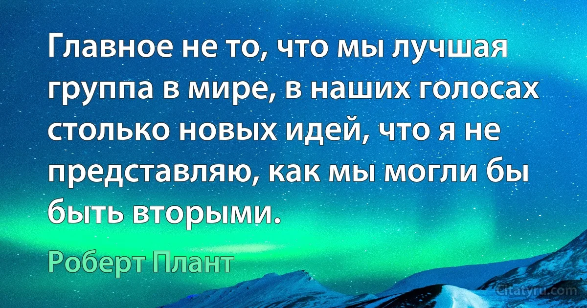 Главное не то, что мы лучшая группа в мире, в наших голосах столько новых идей, что я не представляю, как мы могли бы быть вторыми. (Роберт Плант)