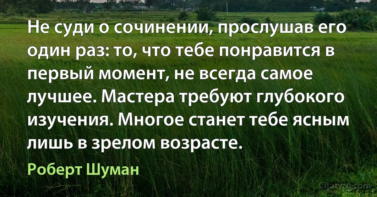 Не суди о сочинении, прослушав его один раз: то, что тебе понравится в первый момент, не всегда самое лучшее. Мастера требуют глубокого изучения. Многое станет тебе ясным лишь в зрелом возрасте. (Роберт Шуман)