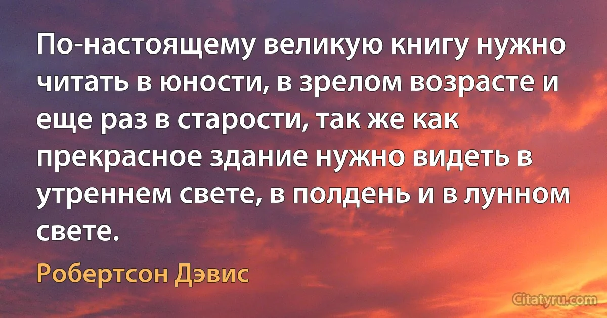 По-настоящему великую книгу нужно читать в юности, в зрелом возрасте и еще раз в старости, так же как прекрасное здание нужно видеть в утреннем свете, в полдень и в лунном свете. (Робертсон Дэвис)