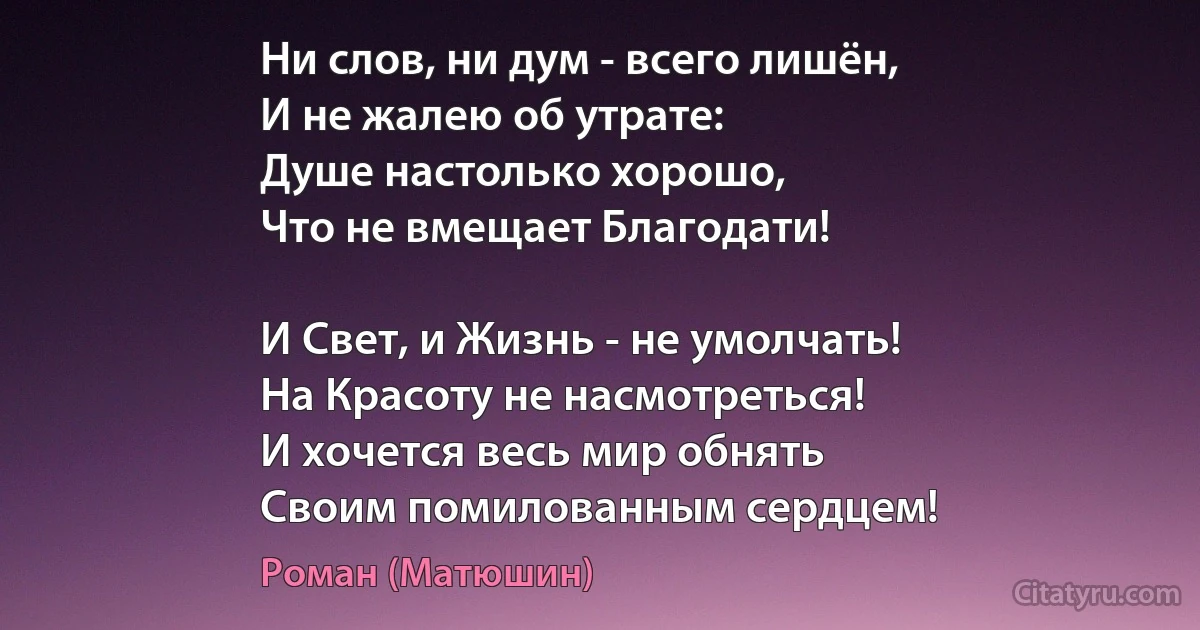 Ни слов, ни дум - всего лишён,
И не жалею об утрате:
Душе настолько хорошо,
Что не вмещает Благодати!

И Свет, и Жизнь - не умолчать!
На Красоту не насмотреться!
И хочется весь мир обнять
Своим помилованным сердцем! (Роман (Матюшин))