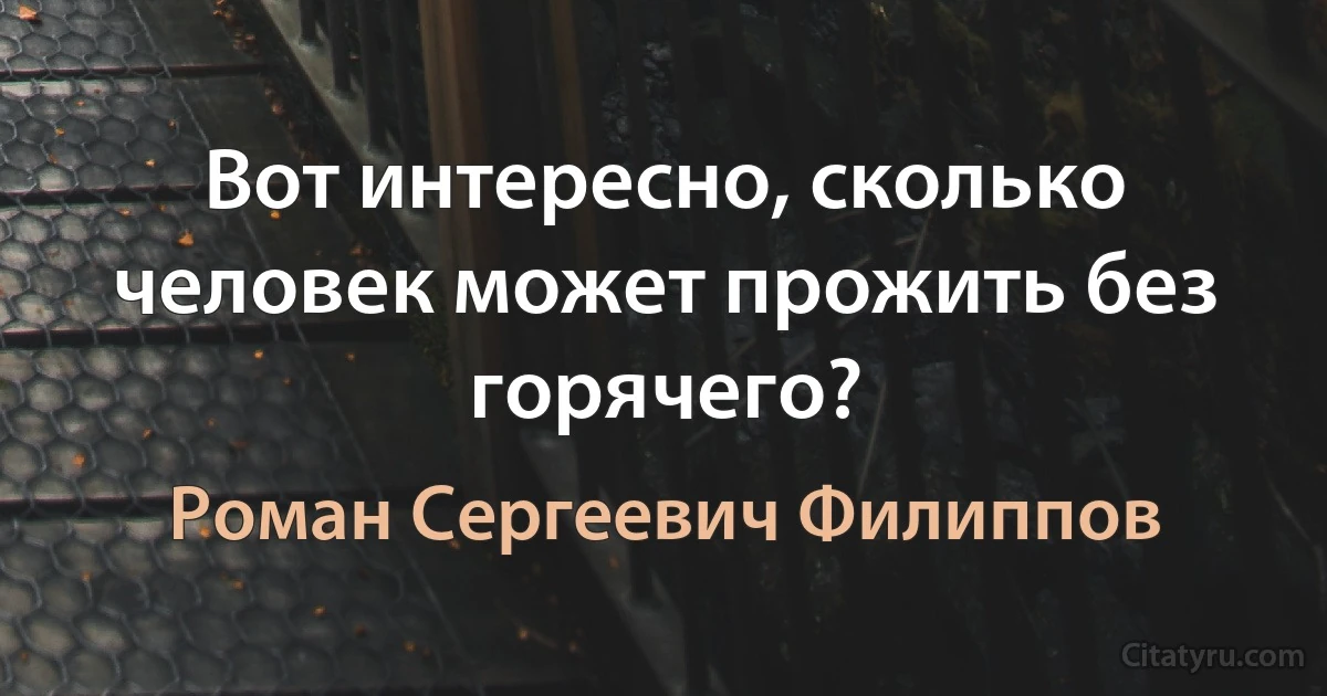 Вот интересно, сколько человек может прожить без горячего? (Роман Сергеевич Филиппов)