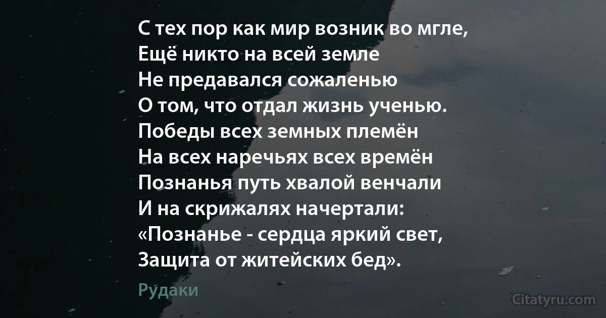 С тех пор как мир возник во мгле,
Ещё никто на всей земле
Не предавался сожаленью
О том, что отдал жизнь ученью.
Победы всех земных племён
На всех наречьях всех времён
Познанья путь хвалой венчали
И на скрижалях начертали:
«Познанье - сердца яркий свет,
Защита от житейских бед». (Рудаки)