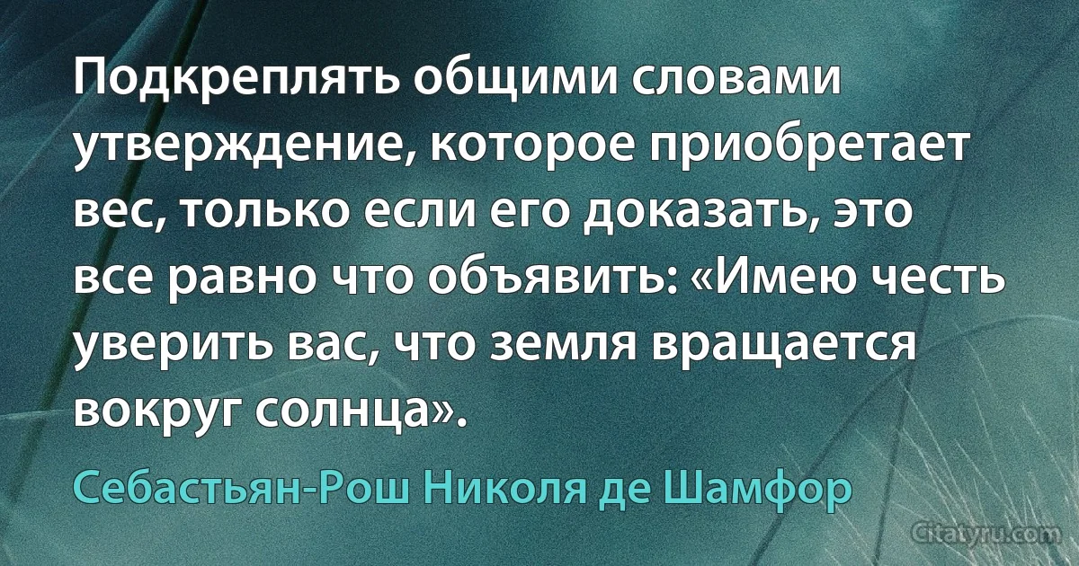 Подкреплять общими словами утверждение, которое приобретает вес, только если его доказать, это все равно что объявить: «Имею честь уверить вас, что земля вращается вокруг солнца». (Себастьян-Рош Николя де Шамфор)