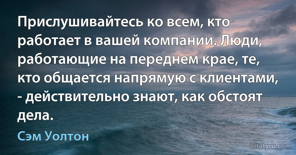 Прислушивайтесь ко всем, кто работает в вашей компании. Люди, работающие на переднем крае, те, кто общается напрямую с клиентами, - действительно знают, как обстоят дела. (Сэм Уолтон)