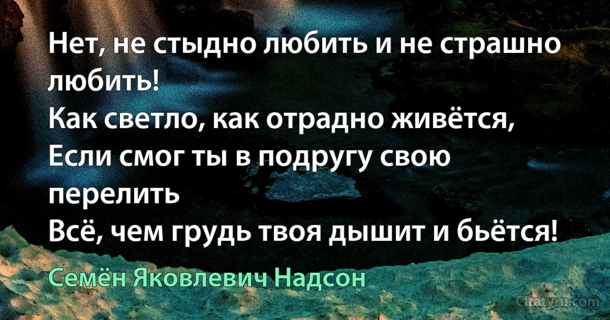 Нет, не стыдно любить и не страшно любить!
Как светло, как отрадно живётся,
Если смог ты в подругу свою перелить
Всё, чем грудь твоя дышит и бьётся! (Семён Яковлевич Надсон)