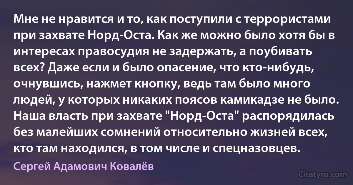 Мне не нравится и то, как поступили с террористами при захвате Норд-Оста. Как же можно было хотя бы в интересах правосудия не задержать, а поубивать всех? Даже если и было опасение, что кто-нибудь, очнувшись, нажмет кнопку, ведь там было много людей, у которых никаких поясов камикадзе не было. Наша власть при захвате "Норд-Оста" распорядилась без малейших сомнений относительно жизней всех, кто там находился, в том числе и спецназовцев. (Сергей Адамович Ковалёв)