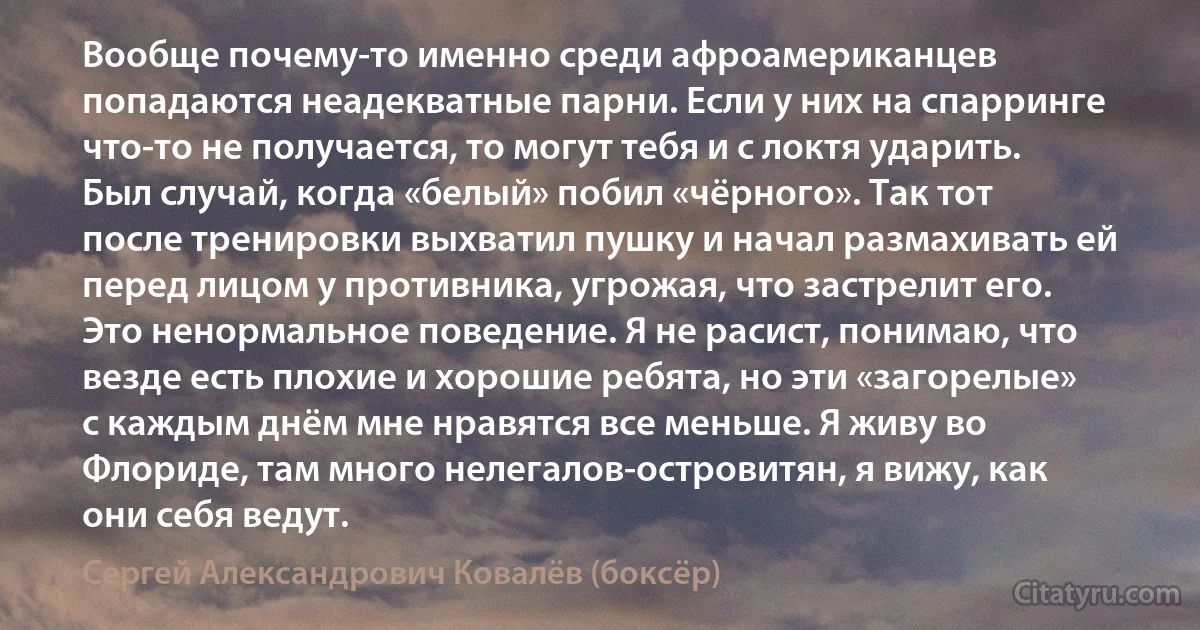 Вообще почему-то именно среди афроамериканцев попадаются неадекватные парни. Если у них на спарринге что-то не получается, то могут тебя и с локтя ударить. Был случай, когда «белый» побил «чёрного». Так тот после тренировки выхватил пушку и начал размахивать ей перед лицом у противника, угрожая, что застрелит его. Это ненормальное поведение. Я не расист, понимаю, что везде есть плохие и хорошие ребята, но эти «загорелые» с каждым днём мне нравятся все меньше. Я живу во Флориде, там много нелегалов-островитян, я вижу, как они себя ведут. (Сергей Александрович Ковалёв (боксёр))