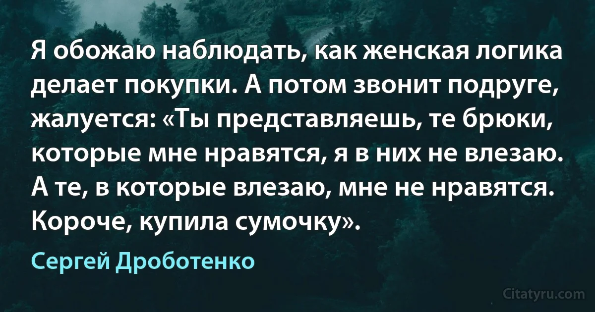 Я обожаю наблюдать, как женская логика делает покупки. А потом звонит подруге, жалуется: «Ты представляешь, те брюки, которые мне нравятся, я в них не влезаю. А те, в которые влезаю, мне не нравятся. Короче, купила сумочку». (Сергей Дроботенко)