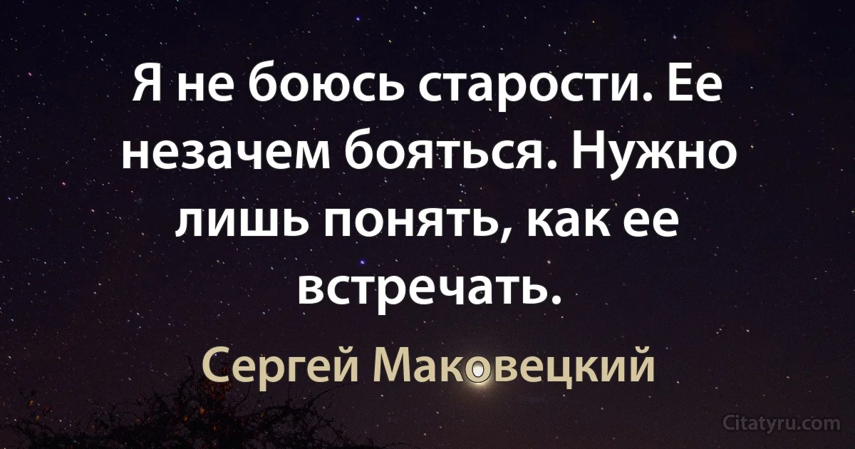 Я не боюсь старости. Ее незачем бояться. Нужно лишь понять, как ее встречать. (Сергей Маковецкий)