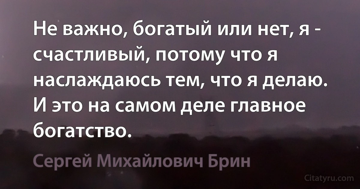 Не важно, богатый или нет, я - счастливый, потому что я наслаждаюсь тем, что я делаю. И это на самом деле главное богатство. (Сергей Михайлович Брин)