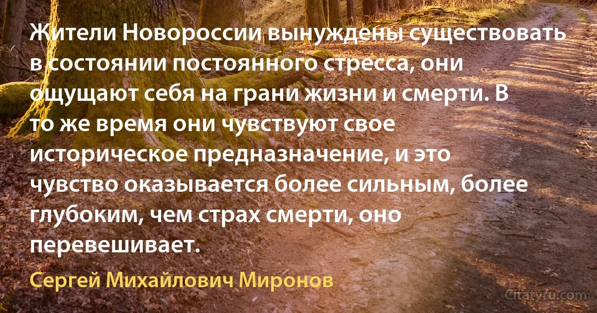 Жители Новороссии вынуждены существовать в состоянии постоянного стресса, они ощущают себя на грани жизни и смерти. В то же время они чувствуют свое историческое предназначение, и это чувство оказывается более сильным, более глубоким, чем страх смерти, оно перевешивает. (Сергей Михайлович Миронов)