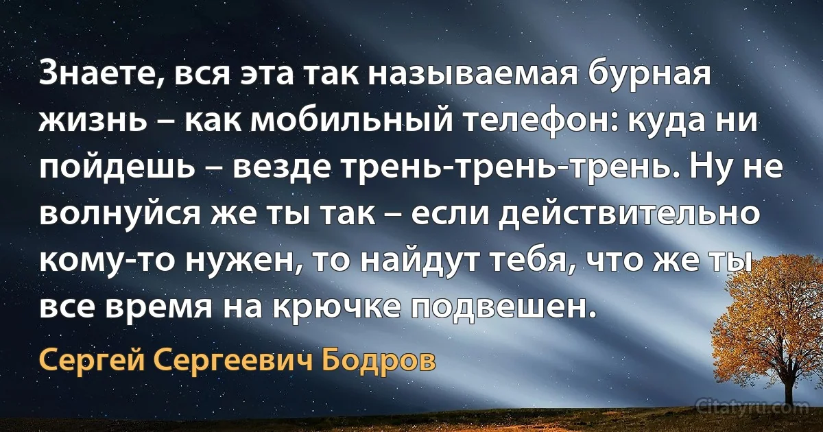 Знаете, вся эта так называемая бурная жизнь – как мобильный телефон: куда ни пойдешь – везде трень-трень-трень. Ну не волнуйся же ты так – если действительно кому-то нужен, то найдут тебя, что же ты все время на крючке подвешен. (Сергей Сергеевич Бодров)