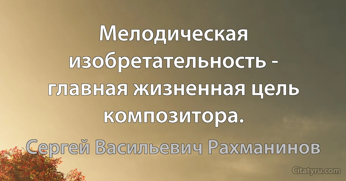 Мелодическая изобретательность - главная жизненная цель композитора. (Сергей Васильевич Рахманинов)