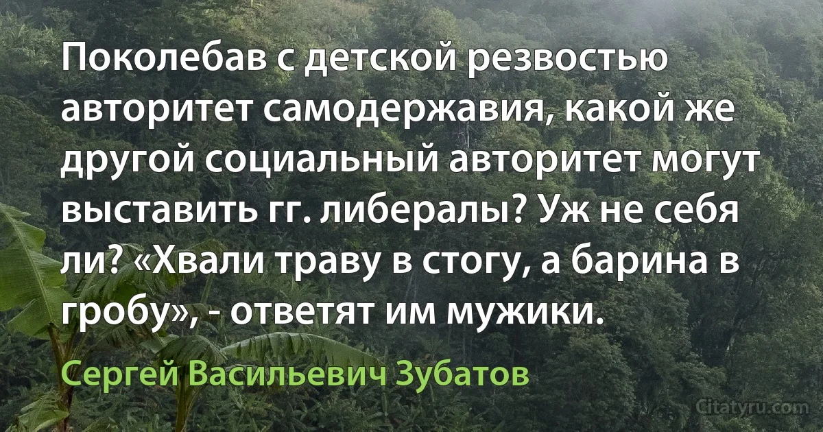 Поколебав с детской резвостью авторитет самодержавия, какой же другой социальный авторитет могут выставить гг. либералы? Уж не себя ли? «Хвали траву в стогу, а барина в гробу», - ответят им мужики. (Сергей Васильевич Зубатов)