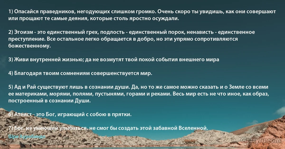 1) Опасайся праведников, негодующих слишком громко. Очень скоро ты увидишь, как они совершают или прощают те самые деяния, которые столь яростно осуждали.

2) Эгоизм - это единственный грех, подлость - единственный порок, ненависть - единственное преступление. Все остальное легко обращается в добро, но эти упрямо сопротивляются божественному.

3) Живи внутренней жизнью; да не возмутят твой покой события внешнего мира

4) Благодаря твоим сомнениям совершенствуется мир.

5) Ад и Рай существуют лишь в сознании души. Да, но то же самое можно сказать и о Земле со всеми ее материками, морями, полями, пустынями, горами и реками. Весь мир есть не что иное, как образ, построенный в сознании Души.

6) Атеист - это Бог, играющий с собою в прятки.

7) Бог, не умеющий улыбаться, не смог бы создать этой забавной Вселенной. (Шри Ауробиндо)