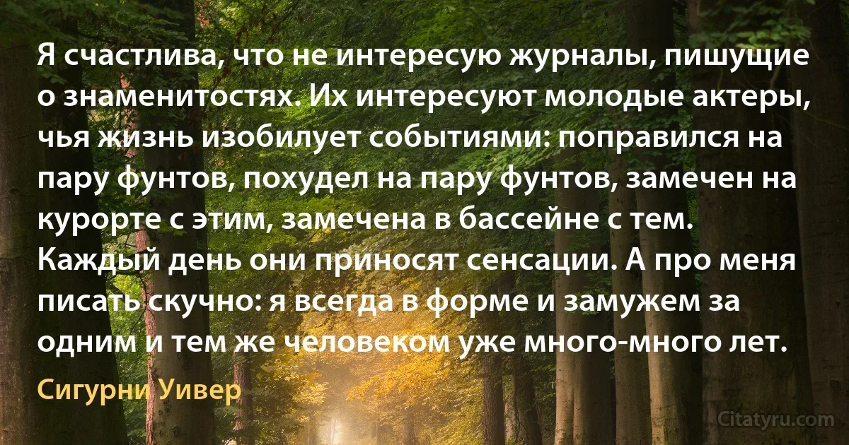 Я счастлива, что не интересую журналы, пишущие о знаменитостях. Их интересуют молодые актеры, чья жизнь изобилует событиями: поправился на пару фунтов, похудел на пару фунтов, замечен на курорте с этим, замечена в бассейне с тем. Каждый день они приносят сенсации. А про меня писать скучно: я всегда в форме и замужем за одним и тем же человеком уже много-много лет. (Сигурни Уивер)