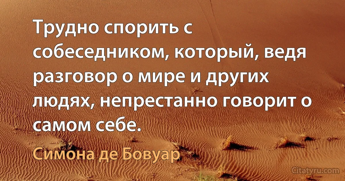 Трудно спорить с собеседником, который, ведя разговор о мире и других людях, непрестанно говорит о самом себе. (Симона де Бовуар)