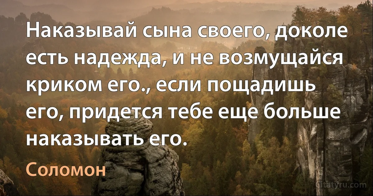 Наказывай сына своего, доколе есть надежда, и не возмущайся криком его., если пощадишь его, придется тебе еще больше наказывать его. (Соломон)