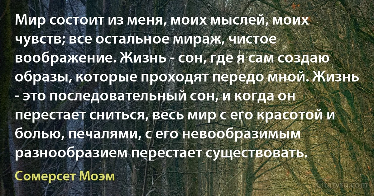 Мир состоит из меня, моих мыслей, моих чувств; все остальное мираж, чистое воображение. Жизнь - сон, где я сам создаю образы, которые проходят передо мной. Жизнь - это последовательный сон, и когда он перестает сниться, весь мир с его красотой и болью, печалями, с его невообразимым разнообразием перестает существовать. (Сомерсет Моэм)