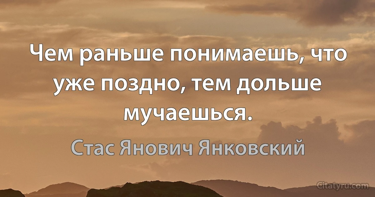 Чем раньше понимаешь, что уже поздно, тем дольше мучаешься. (Стас Янович Янковский)