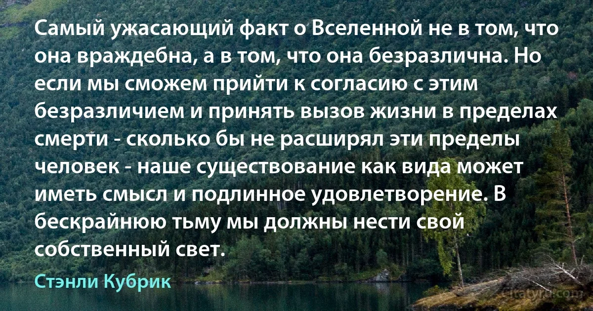 Самый ужасающий факт о Вселенной не в том, что она враждебна, а в том, что она безразлична. Но если мы сможем прийти к согласию с этим безразличием и принять вызов жизни в пределах смерти - сколько бы не расширял эти пределы человек - наше существование как вида может иметь смысл и подлинное удовлетворение. В бескрайнюю тьму мы должны нести свой собственный свет. (Стэнли Кубрик)