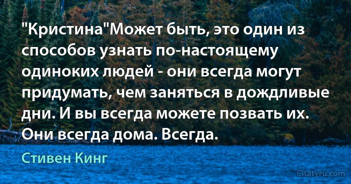 "Кристина"Может быть, это один из способов узнать по-настоящему одиноких людей - они всегда могут придумать, чем заняться в дождливые дни. И вы всегда можете позвать их. Они всегда дома. Всегда. (Стивен Кинг)