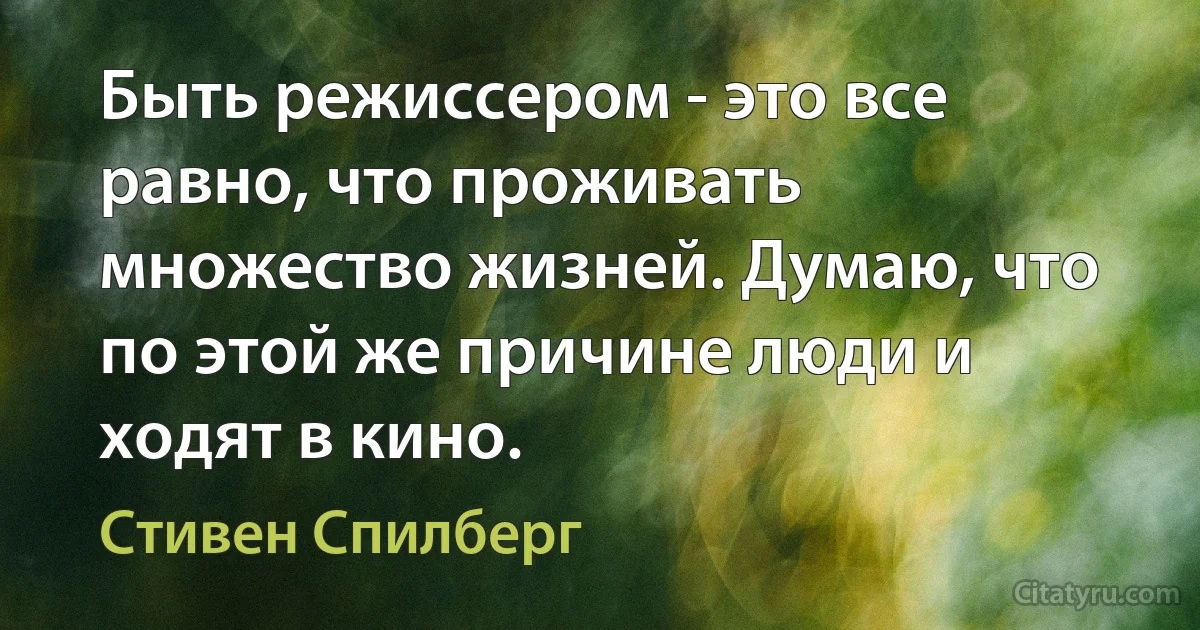 Быть режиссером - это все равно, что проживать множество жизней. Думаю, что по этой же причине люди и ходят в кино. (Стивен Спилберг)