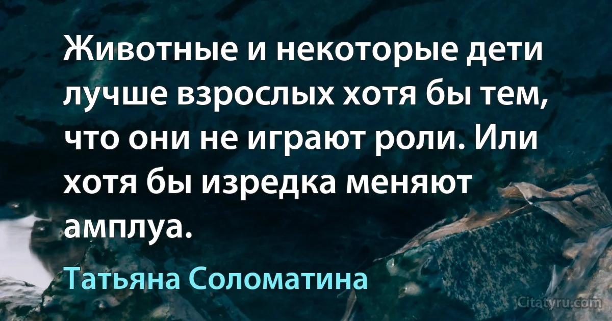 Животные и некоторые дети лучше взрослых хотя бы тем, что они не играют роли. Или хотя бы изредка меняют амплуа. (Татьяна Соломатина)