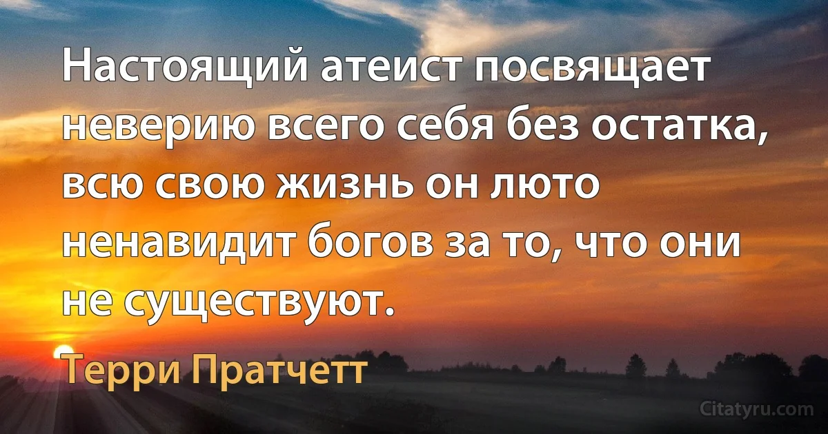 Настоящий атеист посвящает неверию всего себя без остатка, всю свою жизнь он люто ненавидит богов за то, что они не существуют. (Терри Пратчетт)