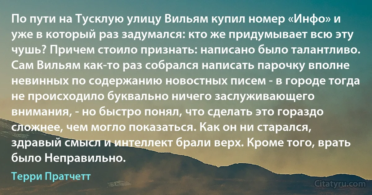 По пути на Тусклую улицу Вильям купил номер «Инфо» и уже в который раз задумался: кто же придумывает всю эту чушь? Причем стоило признать: написано было талантливо. Сам Вильям как-то раз собрался написать парочку вполне невинных по содержанию новостных писем - в городе тогда не происходило буквально ничего заслуживающего внимания, - но быстро понял, что сделать это гораздо сложнее, чем могло показаться. Как он ни старался, здравый смысл и интеллект брали верх. Кроме того, врать было Неправильно. (Терри Пратчетт)