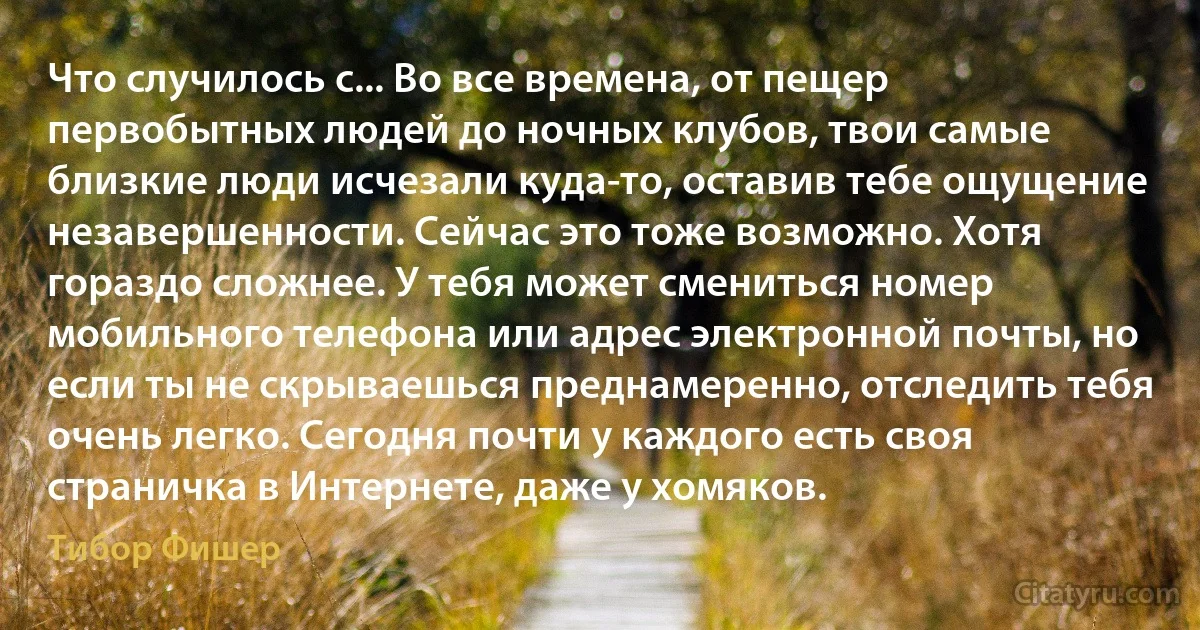 Что случилось с... Во все времена, от пещер первобытных людей до ночных клубов, твои самые близкие люди исчезали куда-то, оставив тебе ощущение незавершенности. Сейчас это тоже возможно. Хотя гораздо сложнее. У тебя может смениться номер мобильного телефона или адрес электронной почты, но если ты не скрываешься преднамеренно, отследить тебя очень легко. Сегодня почти у каждого есть своя страничка в Интернете, даже у хомяков. (Тибор Фишер)