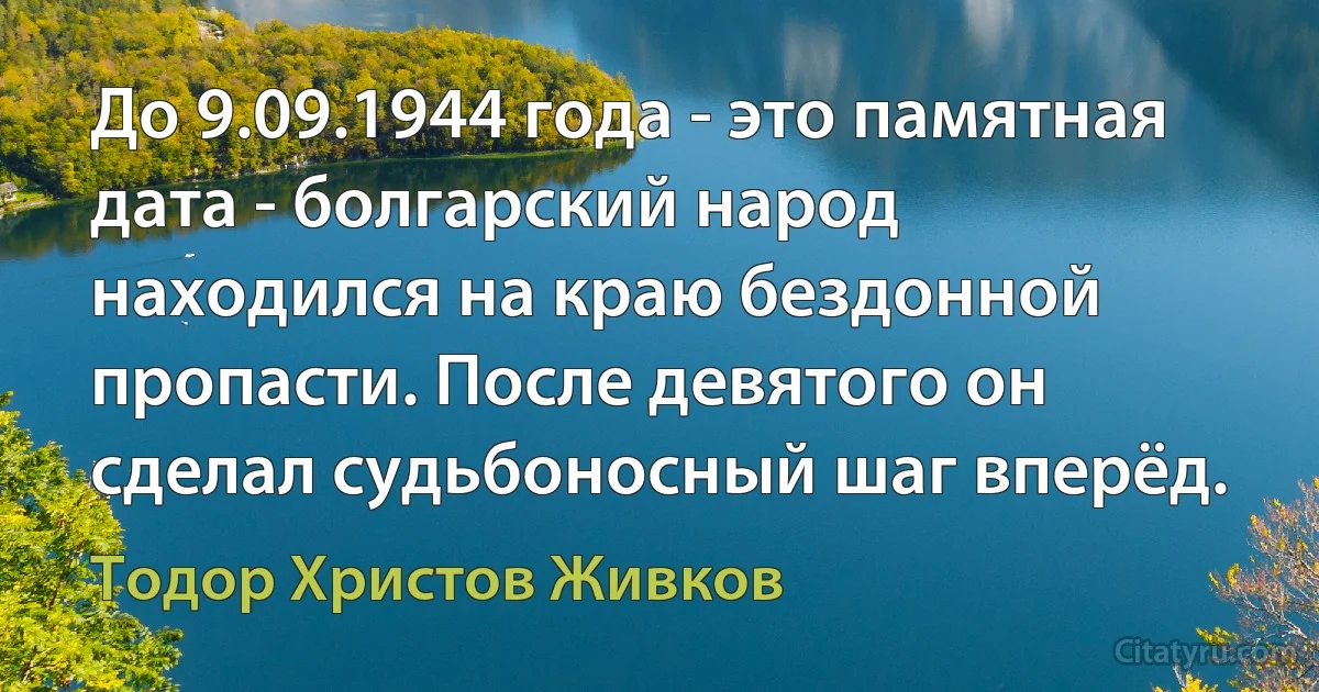 До 9.09.1944 года - это памятная дата - болгарский народ находился на краю бездонной пропасти. После девятого он сделал судьбоносный шаг вперёд. (Тодор Христов Живков)