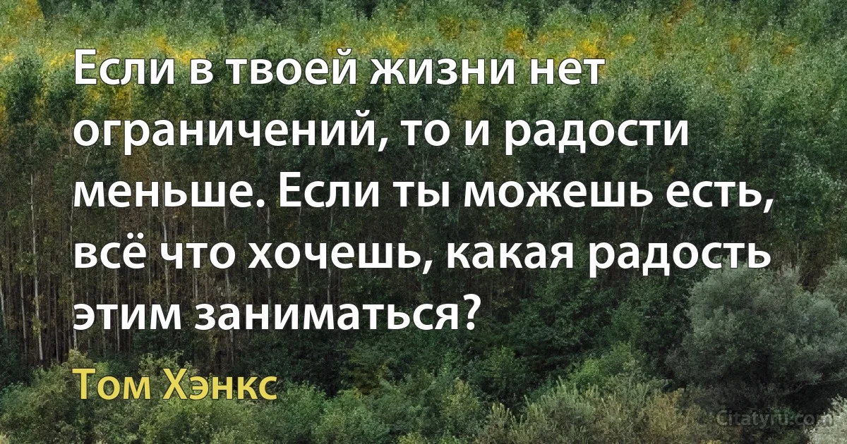 Если в твоей жизни нет ограничений, то и радости меньше. Если ты можешь есть, всё что хочешь, какая радость этим заниматься? (Том Хэнкс)