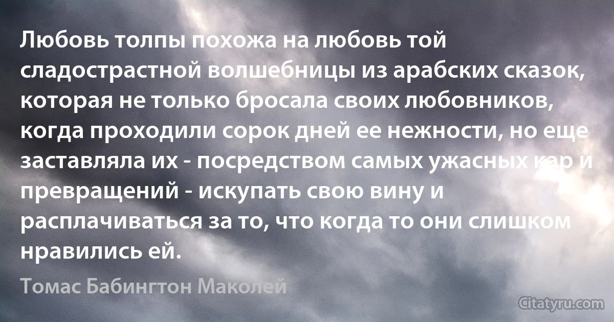 Любовь толпы похожа на любовь той сладострастной волшебницы из арабских сказок, которая не только бросала своих любовников, когда проходили сорок дней ее нежности, но еще заставляла их - посредством самых ужасных кар и превращений - искупать свою вину и расплачиваться за то, что когда то они слишком нравились ей. (Томас Бабингтон Маколей)