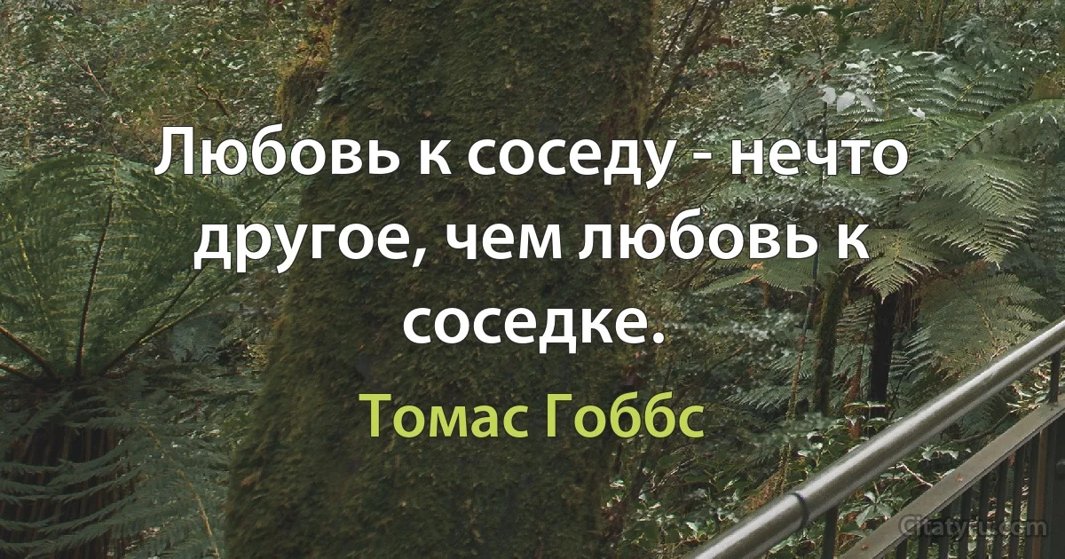 Любовь к соседу - нечто другое, чем любовь к соседке. (Томас Гоббс)