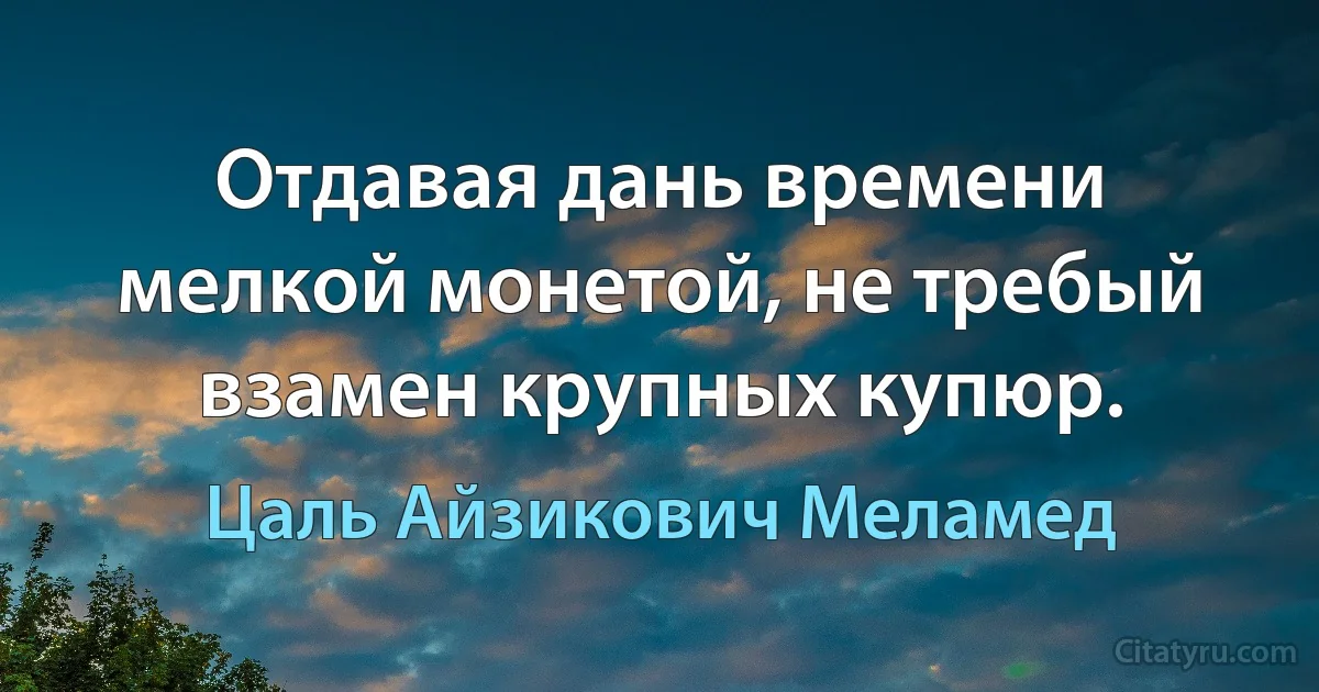 Отдавая дань времени мелкой монетой, не требый взамен крупных купюр. (Цаль Айзикович Меламед)